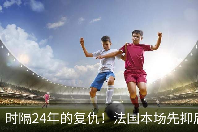 时隔24年的复仇！法国本场先抑后扬 一扫韩日世界杯阴霾